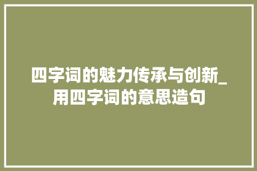 四字词的魅力传承与创新_用四字词的意思造句