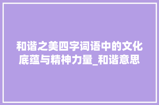 和谐之美四字词语中的文化底蕴与精神力量_和谐意思的四字词语大全