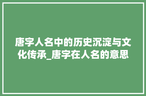唐字人名中的历史沉淀与文化传承_唐字在人名的意思和故事