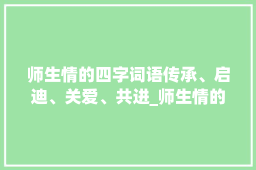 师生情的四字词语传承、启迪、关爱、共进_师生情的四字词语的意思
