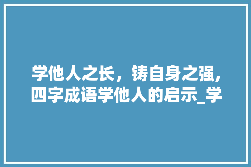 学他人之长,铸自身之强,四字成语学他人的启示_学他人四字成语的意思是