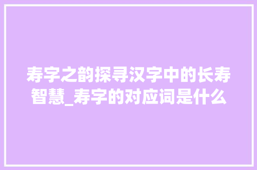 寿字之韵探寻汉字中的长寿智慧_寿字的对应词是什么意思