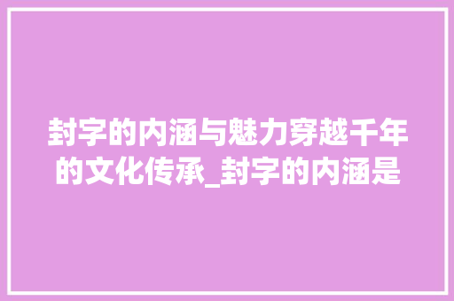 封字的内涵与魅力穿越千年的文化传承_封字的内涵是什么意思呀