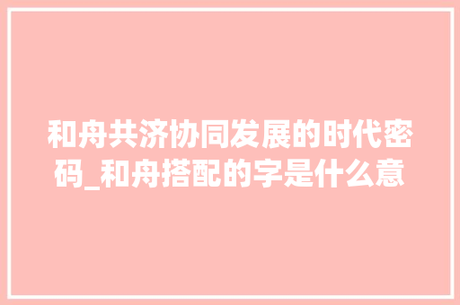 和舟共济协同发展的时代密码_和舟搭配的字是什么意思 第1张 和舟共济协同发展的时代密码_和舟搭配的字是什么意思 第1张