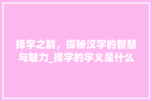 择字之韵，探秘汉字的智慧与魅力_择字的字义是什么意思啊