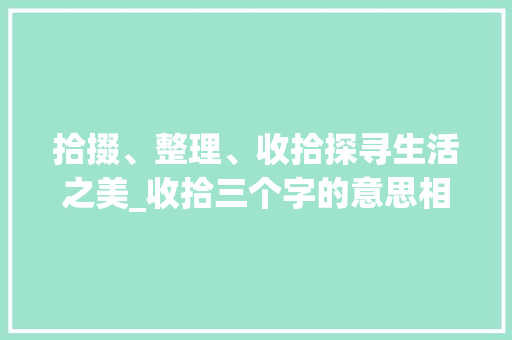 拾掇、整理、收拾探寻生活之美_收拾三个字的意思相近 第1张 拾掇、整理、收拾探寻生活之美_收拾三个字的意思相近 第1张
