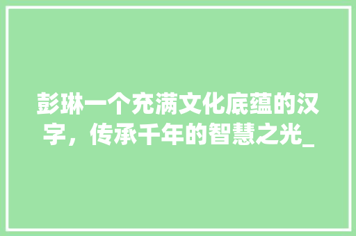 彭琳一个充满文化底蕴的汉字，传承千年的智慧之光_彭琳字的含义是什么意思