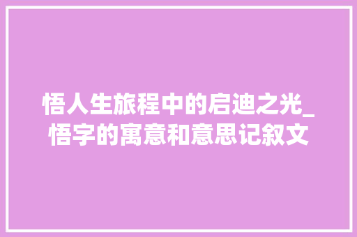 悟人生旅程中的启迪之光_悟字的寓意和意思记叙文 第1张 悟人生旅程中的启迪之光_悟字的寓意和意思记叙文 第1张