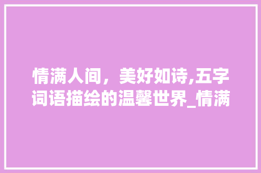 情满人间，美好如诗,五字词语描绘的温馨世界_情满的意思的五字词语