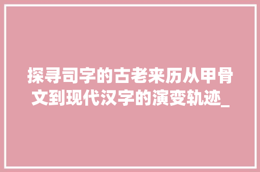 探寻司字的古老来历从甲骨文到现代汉字的演变轨迹_司字的来历是什么意思啊