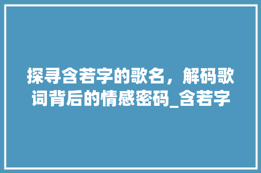 探寻含若字的歌名,解码歌词背后的情感密码_含若字的歌名是什么意思