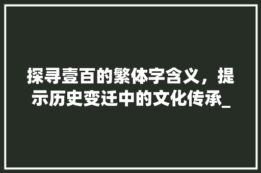 探寻壹百的繁体字含义，提示历史变迁中的文化传承_壹百的繁体字是什么意思