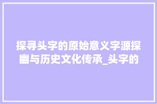 探寻头字的原始意义字源探幽与历史文化传承_头字的原本意义是啥意思