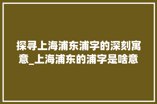 探寻上海浦东浦字的深刻寓意_上海浦东的浦字是啥意思 第1张 探寻上海浦东浦字的深刻寓意_上海浦东的浦字是啥意思 第1张