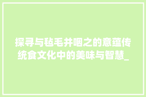 探寻与毡毛并咽之的意蕴传统食文化中的美味与智慧_与毡毛并咽之的字的意思