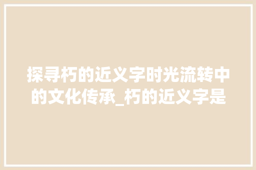 探寻朽的近义字时光流转中的文化传承_朽的近义字是什么意思  第1张