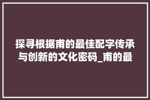 探寻根据甫的最佳配字传承与创新的文化密码_甫的最佳配字是什么意思 第1张 探寻根据甫的最佳配字传承与创新的文化密码_甫的最佳配字是什么意思 第1张