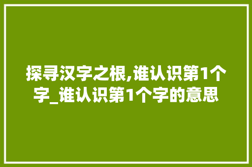 探寻汉字之根,谁认识第1个字_谁认识第1个字的意思