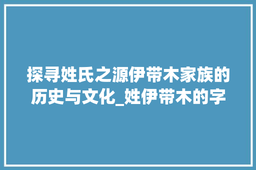 探寻姓氏之源伊带木家族的历史与文化_姓伊带木的字及意思