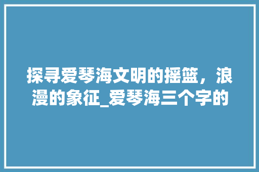 探寻爱琴海文明的摇篮，浪漫的象征_爱琴海三个字的意思解释