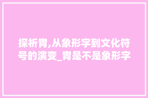 探析胄,从象形字到文化符号的演变_胄是不是象形字的意思呀  第1张