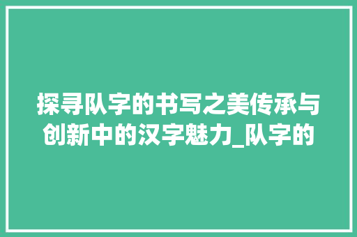 探寻队字的书写之美传承与创新中的汉字魅力_队字的书写特点是啥意思