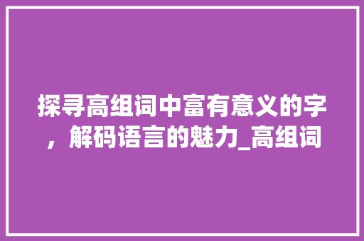 探寻高组词中富有意义的字，解码语言的魅力_高组词有意思的字有哪些  第1张