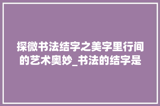 探微书法结字之美字里行间的艺术奥妙_书法的结字是什么意思 第1张 探微书法结字之美字里行间的艺术奥妙_书法的结字是什么意思 第1张