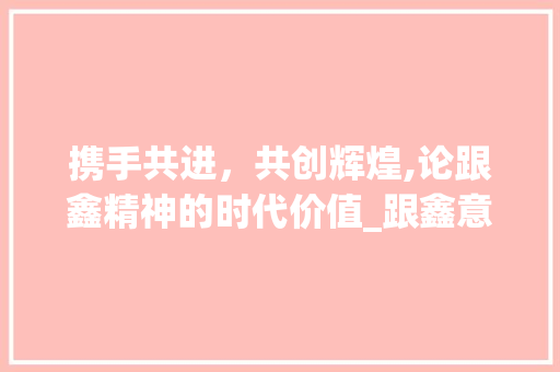 携手共进，共创辉煌,论跟鑫精神的时代价值_跟鑫意思一样的字