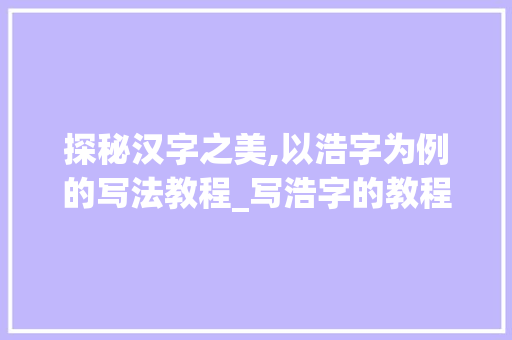 探秘汉字之美,以浩字为例的写法教程_写浩字的教程是什么意思