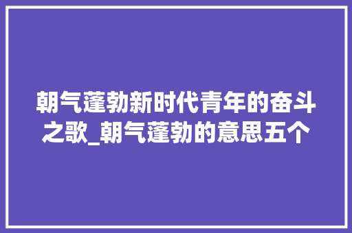 朝气蓬勃新时代青年的奋斗之歌_朝气蓬勃的意思五个字