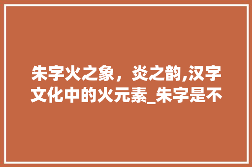 朱字火之象,炎之韵,汉字文化中的火元素_朱字是不是属火的意思呀