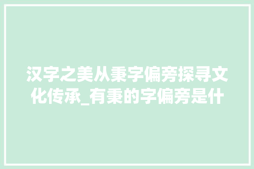 汉字之美从秉字偏旁探寻文化传承_有秉的字偏旁是什么意思 第1张 汉字之美从秉字偏旁探寻文化传承_有秉的字偏旁是什么意思 第1张