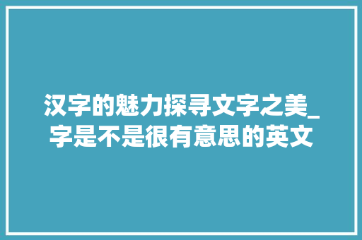 汉字的魅力探寻文字之美_字是不是很有意思的英文 第1张 汉字的魅力探寻文字之美_字是不是很有意思的英文 第1张