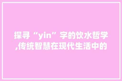 探寻“yin”字的饮水哲学,传统智慧在现代生活中的启示