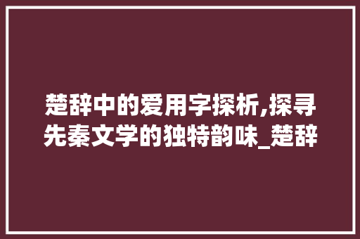 楚辞中的爱用字探析,探寻先秦文学的独特韵味_楚辞爱用的字是什么意思 第1张 楚辞中的爱用字探析,探寻先秦文学的独特韵味_楚辞爱用的字是什么意思 第1张