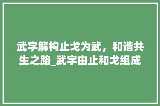 武字解构止戈为武，和谐共生之路_武字由止和戈组成的意思