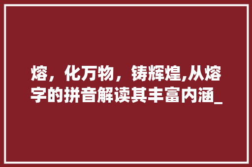 熔,化万物,铸辉煌,从熔字的拼音解读其丰富内涵_熔字的拼音是什么意思啊