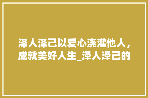 泽人泽己以爱心浇灌他人,成就美好人生_泽人泽己的意思是什么字