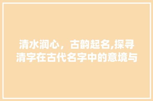 清水润心，古韵起名,探寻清字在古代名字中的意境与意义_古文中清字起名字的意思