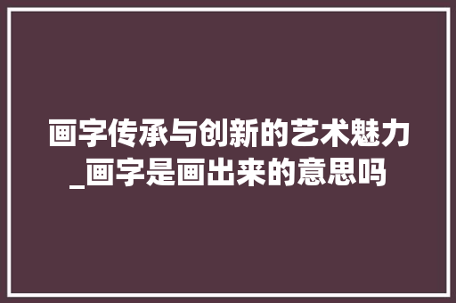 画字传承与创新的艺术魅力_画字是画出来的意思吗