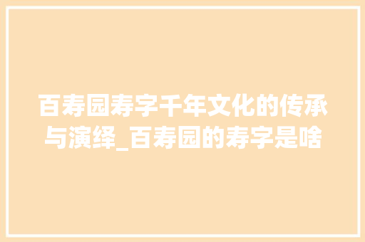 百寿园寿字千年文化的传承与演绎_百寿园的寿字是啥意思