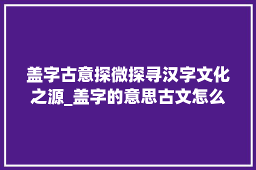 盖字古意探微探寻汉字文化之源_盖字的意思古文怎么说的