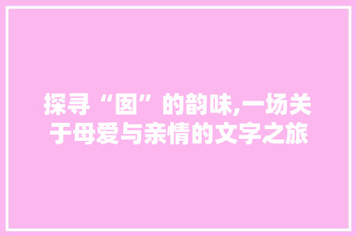 探寻“囡”的韵味,一场关于母爱与亲情的文字之旅