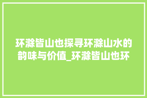 环滁皆山也探寻环滁山水的韵味与价值_环滁皆山也环字的意思