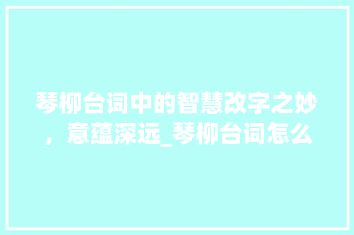 琴柳台词中的智慧改字之妙，意蕴深远_琴柳台词怎么改字的意思