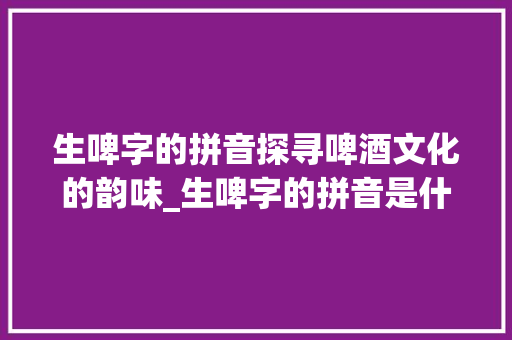 生啤字的拼音探寻啤酒文化的韵味_生啤字的拼音是什么意思 第1张 生啤字的拼音探寻啤酒文化的韵味_生啤字的拼音是什么意思 第1张