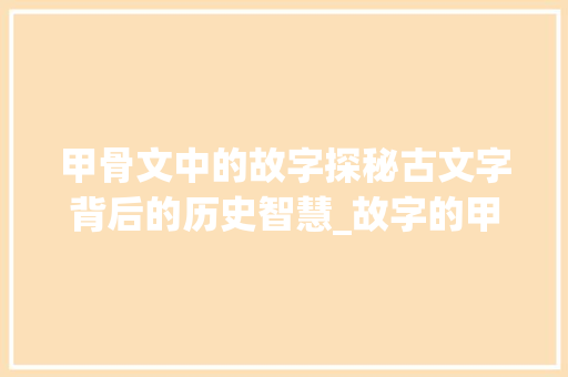 甲骨文中的故字探秘古文字背后的历史智慧_故字的甲骨文意思怎么写