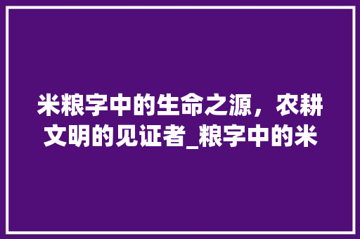 米粮字中的生命之源，农耕文明的见证者_粮字中的米指什么意思
