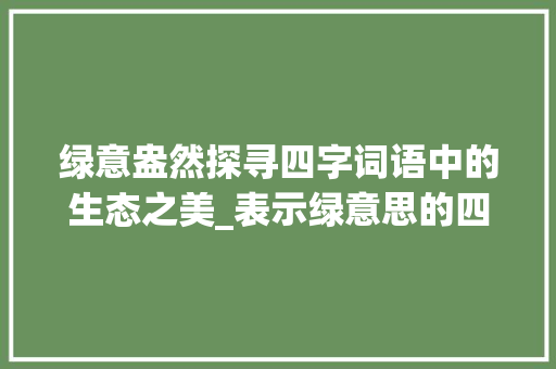 绿意盎然探寻四字词语中的生态之美_表示绿意思的四字词语 第1张 绿意盎然探寻四字词语中的生态之美_表示绿意思的四字词语 第1张